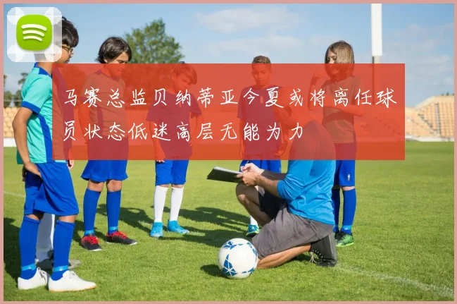 马赛总监贝纳蒂亚今夏或将离任球员状态低迷高层无能为力