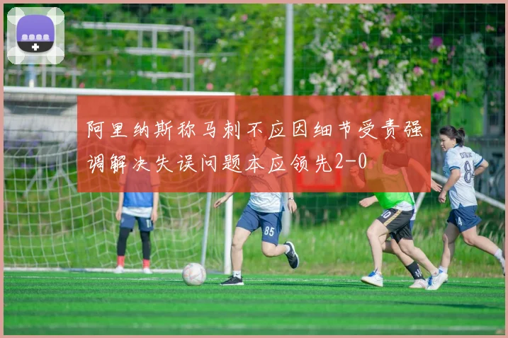 阿里纳斯称马刺不应因细节受责强调解决失误问题本应领先2-0