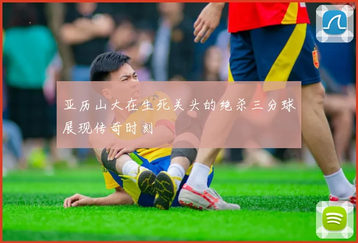亚历山大在生死关头的绝杀三分球展现传奇时刻