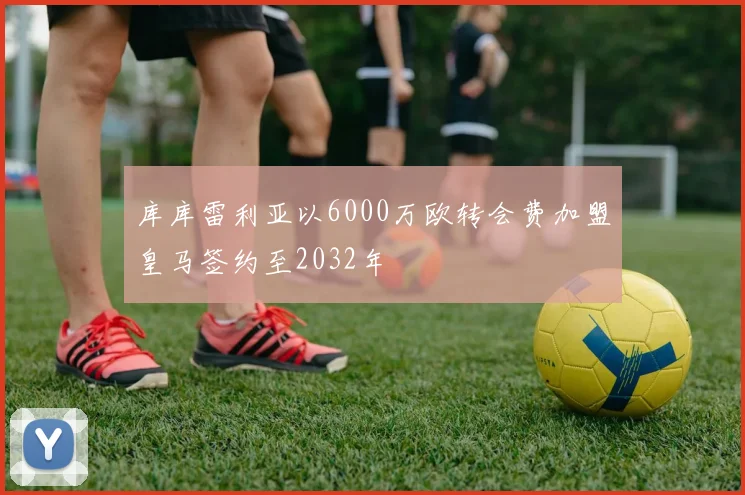 库库雷利亚以6000万欧转会费加盟皇马签约至2032年