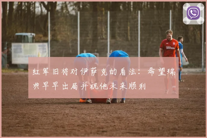 红军旧将对伊萨克的看法：希望瑞典早早出局并祝他未来顺利