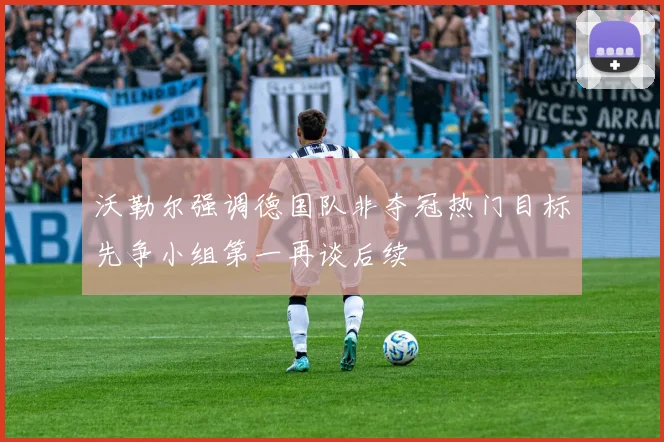 沃勒尔强调德国队非夺冠热门目标先争小组第一再谈后续