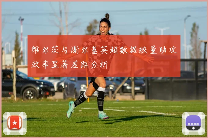 维尔茨与谢尔基英超数据较量助攻效率显著差距分析