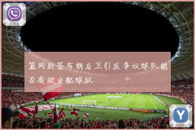 篮网新签布朗后卫引发争议球队能否有效分配球权