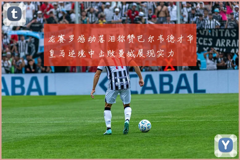 龙赛罗感动落泪称赞巴尔韦德才华皇马逆境中击败曼城展现实力