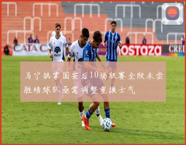 马宁执掌国安后10场联赛全败未尝胜绩球队亟需调整重振士气