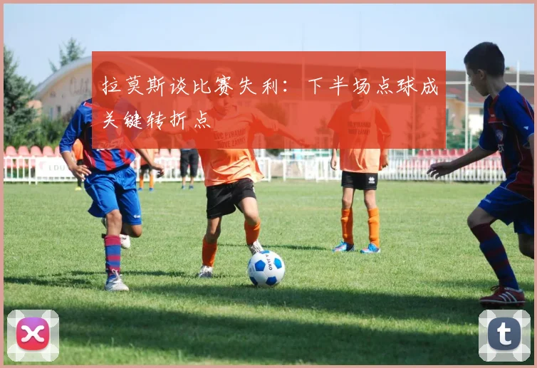 拉莫斯谈比赛失利：下半场点球成关键转折点