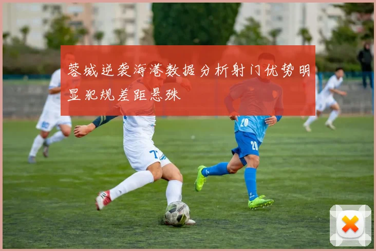 蓉城逆袭海港数据分析射门优势明显犯规差距悬殊
