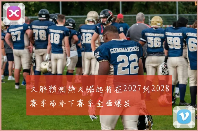 文胖预测热火崛起将在2027到2028赛季而非下赛季全面爆发