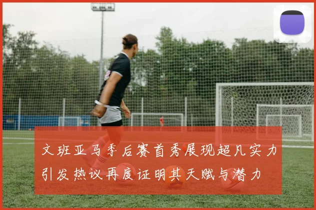 文班亚马季后赛首秀展现超凡实力引发热议再度证明其天赋与潜力