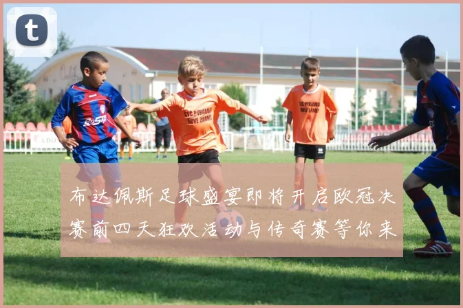 布达佩斯足球盛宴即将开启欧冠决赛前四天狂欢活动与传奇赛等你来参与