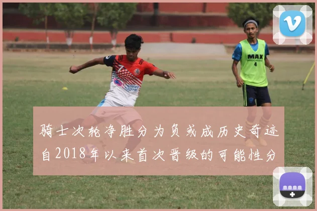 骑士次轮净胜分为负或成历史奇迹自2018年以来首次晋级的可能性分析
