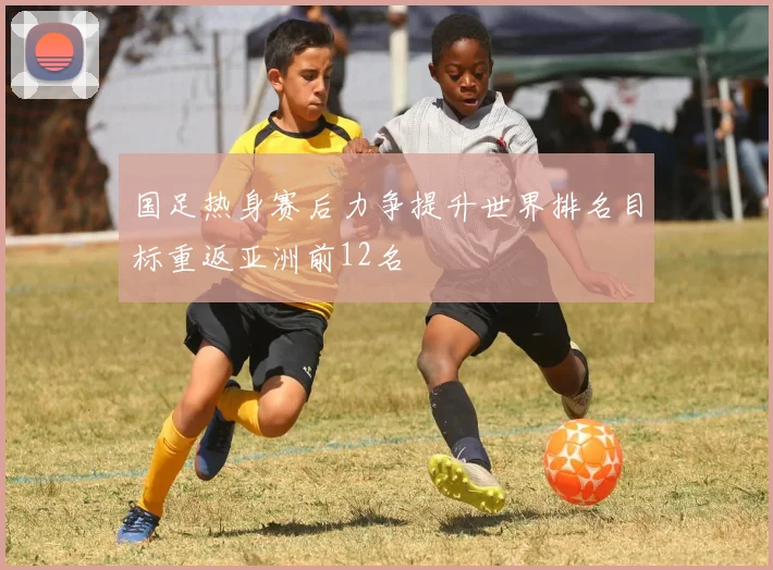 国足热身赛后力争提升世界排名目标重返亚洲前12名
