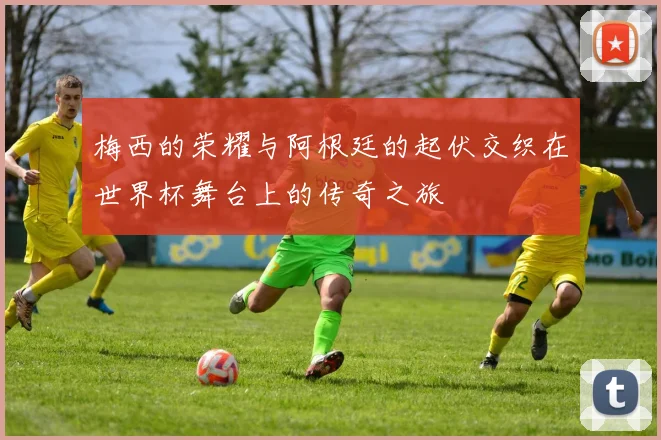 梅西的荣耀与阿根廷的起伏交织在世界杯舞台上的传奇之旅