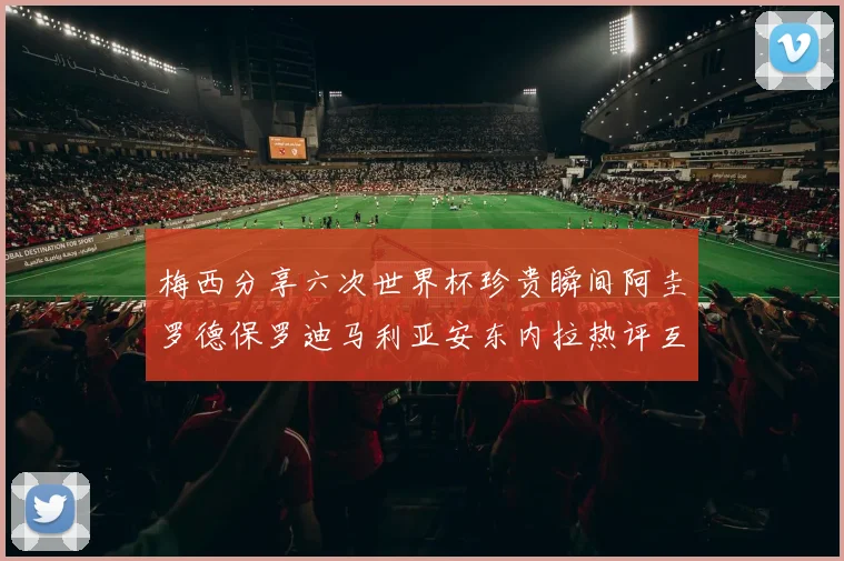 梅西分享六次世界杯珍贵瞬间阿圭罗德保罗迪马利亚安东内拉热评互动