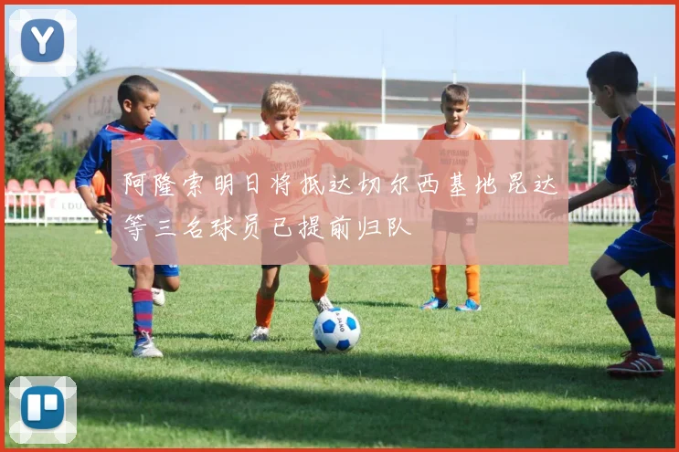 阿隆索明日将抵达切尔西基地昆达等三名球员已提前归队