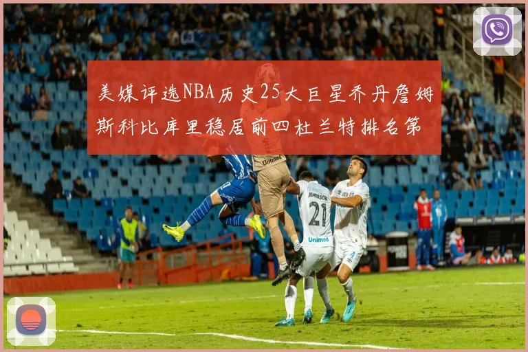 美媒评选NBA历史25大巨星乔丹詹姆斯科比库里稳居前四杜兰特排名第12引发热议