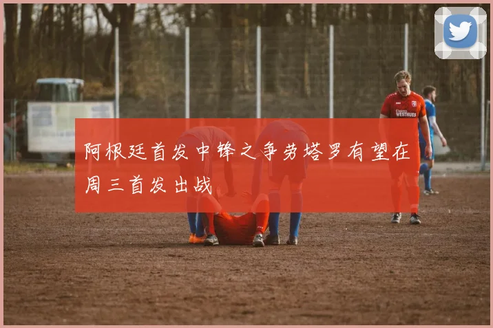 阿根廷首发中锋之争劳塔罗有望在周三首发出战
