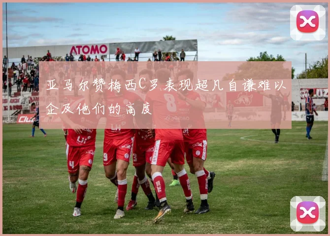 亚马尔赞梅西C罗表现超凡自谦难以企及他们的高度