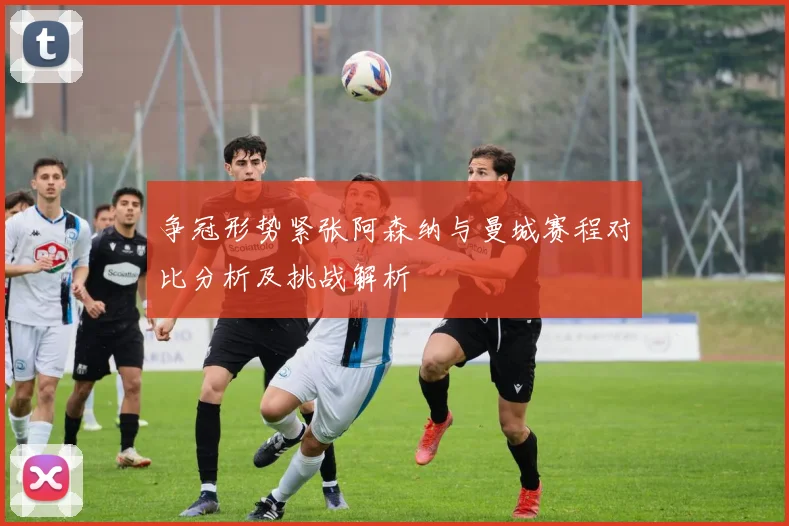 争冠形势紧张阿森纳与曼城赛程对比分析及挑战解析