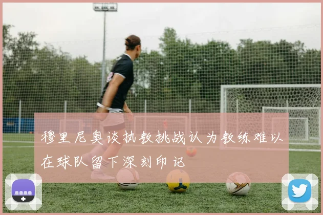 穆里尼奥谈执教挑战认为教练难以在球队留下深刻印记